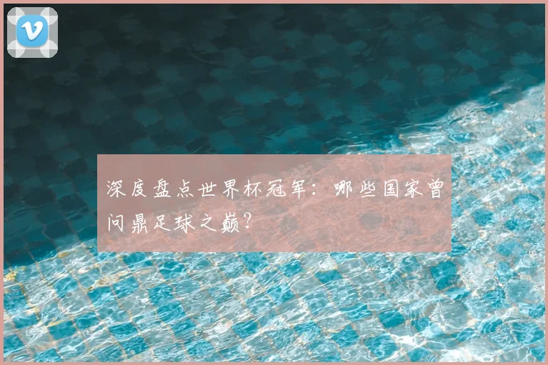 深度盘点世界杯冠军：哪些国家曾问鼎足球之巅？