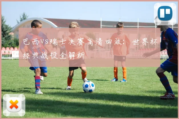巴西vs瑞士决赛高清回放：世界杯经典战役全解析