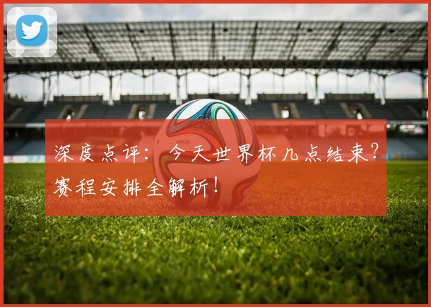 深度点评：今天世界杯几点结束？赛程安排全解析！