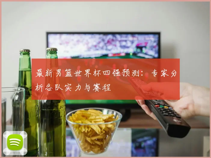 最新男篮世界杯四强预测:专家分析各队实力与赛程