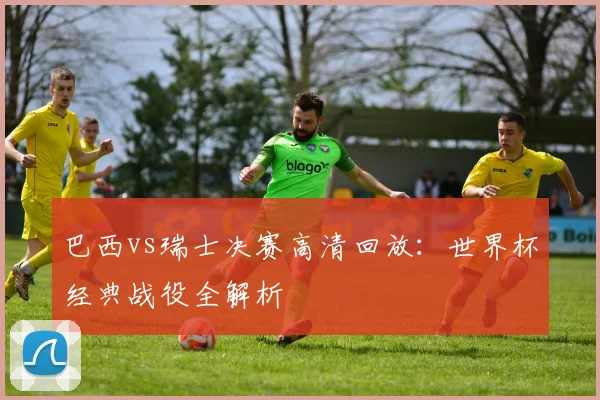 巴西vs瑞士决赛高清回放：世界杯经典战役全解析
