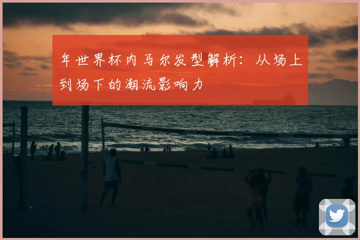 年世界杯内马尔发型解析:从场上到场下的潮流影响力